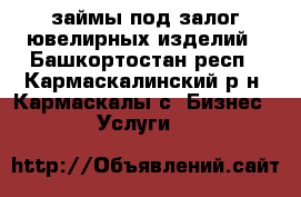 займы под залог ювелирных изделий - Башкортостан респ., Кармаскалинский р-н, Кармаскалы с. Бизнес » Услуги   